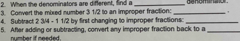 When the denominators are different, find a _denominator. 
3. Convert the mixed number 3 1/2 to an improper fraction: _. 
4. Subtract 2 3/4 - 1 1/2 by first changing to improper fractions:_ 
5. After adding or subtracting, convert any improper fraction back to a_ 
number if needed.
