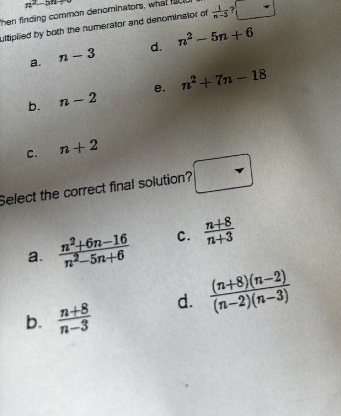 n^2-5n+
Then finding common denominators, what facld
ultiplied by both the numerator and denominator of  1/n-3  ? □
d. n^2-5n+6
a. n-3
b. n-2 e. n^2+7n-18
C. n+2
Select the correct final solution? □
a.  (n^2+6n-16)/n^2-5n+6  C.  (n+8)/n+3 
d.  ((n+8)(n-2))/(n-2)(n-3) 
b.  (n+8)/n-3 