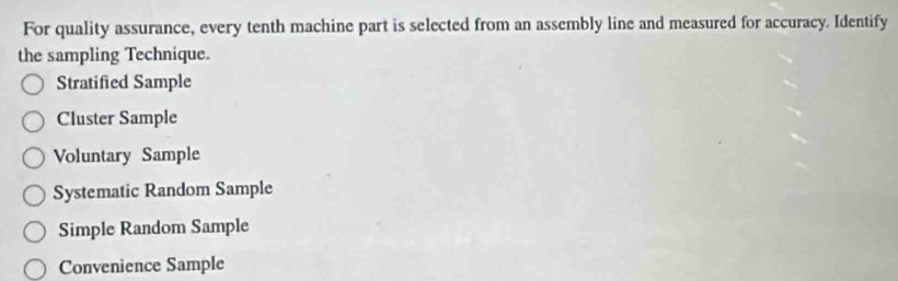 For quality assurance, every tenth machine part is selected from an assembly line and measured for accuracy. Identify
the sampling Technique.
Stratified Sample
Cluster Sample
Voluntary Sample
Systematic Random Sample
Simple Random Sample
Convenience Sample