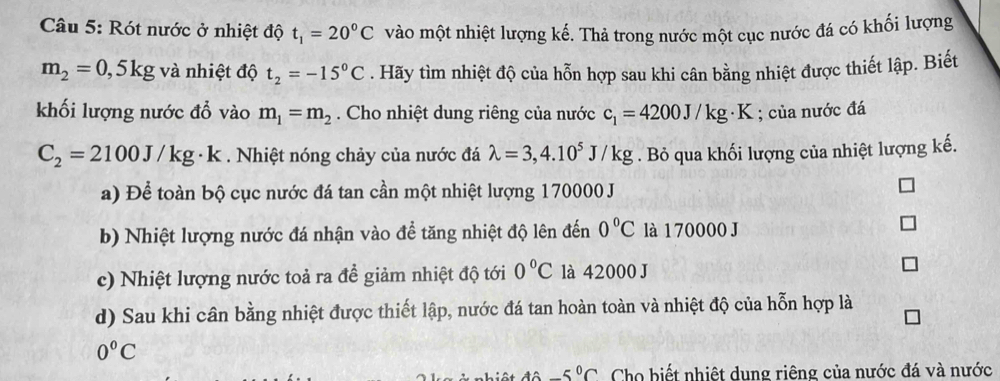 Rót nước ở nhiệt độ t_1=20°C vào một nhiệt lượng kế. Thả trong nước một cục nước đá có khối lượng
m_2=0,5kg và nhiệt độ t_2=-15^0C. Hãy tìm nhiệt độ của hỗn hợp sau khi cân bằng nhiệt được thiết lập. Biết 
khối lượng nước đỗ vào m_1=m_2. Cho nhiệt dung riêng của nước c_1=4200J/kg· K; của nước đá
C_2=2100J/kg· k. Nhiệt nóng chảy của nước đá lambda =3,4.10^5J/kg. Bỏ qua khối lượng của nhiệt lượng kế. 
a) Để toàn bộ cục nước đá tan cần một nhiệt lượng 170000 J
b) Nhiệt lượng nước đá nhận vào đề tăng nhiệt độ lên đến 0°C là 1 70000 J
c) Nhiệt lượng nước toả ra đề giảm nhiệt độ tới 0°C là 42000 J 
d) Sau khi cân bằng nhiệt được thiết lập, nước đá tan hoàn toàn và nhiệt độ của hỗn hợp là
0°C
-5°C Cho biết nhiệt dung riêng của nước đá và nước