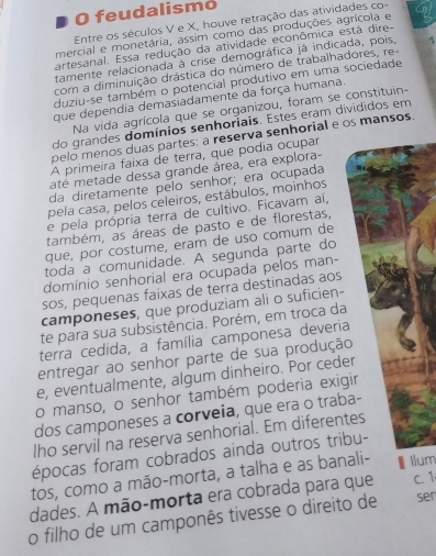 feudalismo
Entre os séculos V e X, houve retração das atividades co-
mercial e monetária, assim como das produções agrícola e
artesanal. Essa redução da atividade econômica está dire-
tamente relacionada à crise demográfica já indicada, pois, A
com a diminuição drástica do número de trabalhadores, re-
duziu-se também o potencial produtivo em uma sociedade
que dependia demasiadamente da força humana.
Na vida agrícola que se organizou, foram se constituin-
do grandes domínios senhoriais. Estes eram divididos em
pelo menos duas partes: a reserva senhorial e os mansos.
A primeira faixa de terra, que podia ocupar
até metade dessa grande área, era explora-
da diretamente pelo senhor; era ocupada
pela casa, pelos celeiros, estábulos, moinhos
e pela própria terra de cultivo. Ficavam aí,
também, as áreas de pasto e de florestas,
que, por costume, eram de uso comum de
toda a comunidade. A segunda parte do
domínio senhorial era ocupada pelos man-
sos, pequenas faixas de terra destinadas aos
camponeses, que produziam ali o suficien-
te para sua subsistência. Porém, em troca da
terra cedida, a família camponesa deveria
entregar ao senhor parte de sua produção
e, eventualmente, algum dinheiro. Por ceder
o manso, o senhor também poderia exigir
dos camponeses a corveia, que era o traba-
lho servil na reserva senhorial. Em diferentes
épocas foram cobrados ainda outros tribu-
tos, como a mão-morta, a talha e as banali- Ilum
dades. A mão-morta era cobrada para que C. 1
o filho de um camponês tivesse o direito de ser