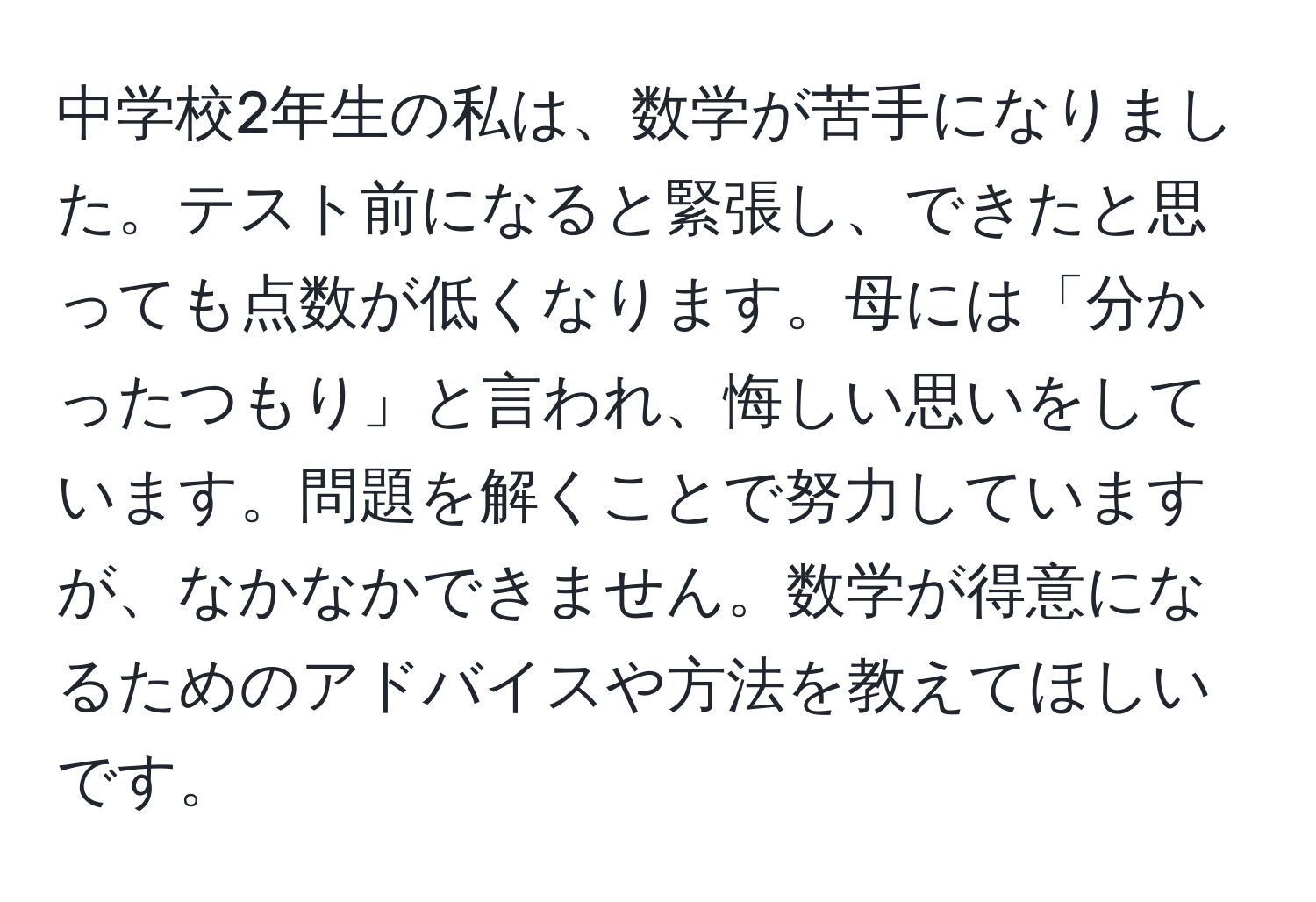 中学校2年生の私は、数学が苦手になりました。テスト前になると緊張し、できたと思っても点数が低くなります。母には「分かったつもり」と言われ、悔しい思いをしています。問題を解くことで努力していますが、なかなかできません。数学が得意になるためのアドバイスや方法を教えてほしいです。