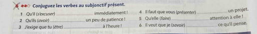 ## Conjuguez les verbes au subjonctif présent. 
1 Qu'il (s'excuser)_ immédiatement ! 4 Il faut que vous (présenter)_ 
un projet. 
2 Qu'ils (avoir) un peu de patience ! 5 Qu'elle (faire) 
3 J'exige que tu (être) _à l'heure ! 6 Il veut que je (savoir) _attention à elle ! 
ce qu'il pense.