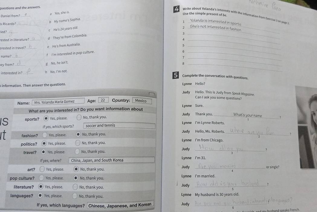 questions and the answers.
a Yes, she is.
Use the simple present of be.
4 Write about Yolanda's interests with the information from Exercis 3 pggr
Daniel from?_
b My name's Sophia.
is Ricardo?_
1 Yolanda is interested in sport
c He's 24 years old.
2 _She's not interested in fashion
ied?_
rested in literature? d They're from Colombia.
_3
_
_
erested in travel? _e He's from Australia. 4_
_5
name?_
f I'm interested in pop culture.
_6
_7
ey from?_ g No, he isn't.
_8
interested in?_ h No, I'm not.
5 Complete the conversation with questions.
s information. Then answer the questions. Lynne Hello? Judy Hello. This is Judy from Speak Magazine.
Can I ask you some questions?
Name: Mrs. Yolanda Maria Gomez Age: 22 Country: Mexico
Lynne Sure.
What are you interested in? Do you want information about
IS sports? Yes, please. No, thank you.
Judy Thank you. _What's your name_ ?
If yes, which sports? soccer and tennis
Lynne I'm Lynne Roberts.
Judy Hello, Ms. Roberts.
It fashion? Yes, please. No, thank you.
_
2
politics? Yes, please. No, thank you.
Lynne I'm from Chicago.
travel? Yes, please. No, thank you. Judy_
?
If yes, where? China, Japan, and South Korea Lynne I'm 31.
art? Yes, please. No, thank you.
Judy_
or single?
4
pop culture? Yes, please. No, thank you. Lynne I'm married.
literature? Yes, please. No, thank you.
Judy_
?
5
languages? Yes, please. No, thank you. Lynne My husband is 30 years old.
If yes, which languages? Chinese, Japanese, and Korean Judy_
6
my husband speaks French.