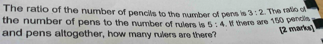 The ratio of the number of pencils to the number of pens is 3:2. The ratio of 
the number of pens to the number of rulers is 5:4. If there are 150 pencils 
and pens altogether, how many rulers are there? 
[2 marks]