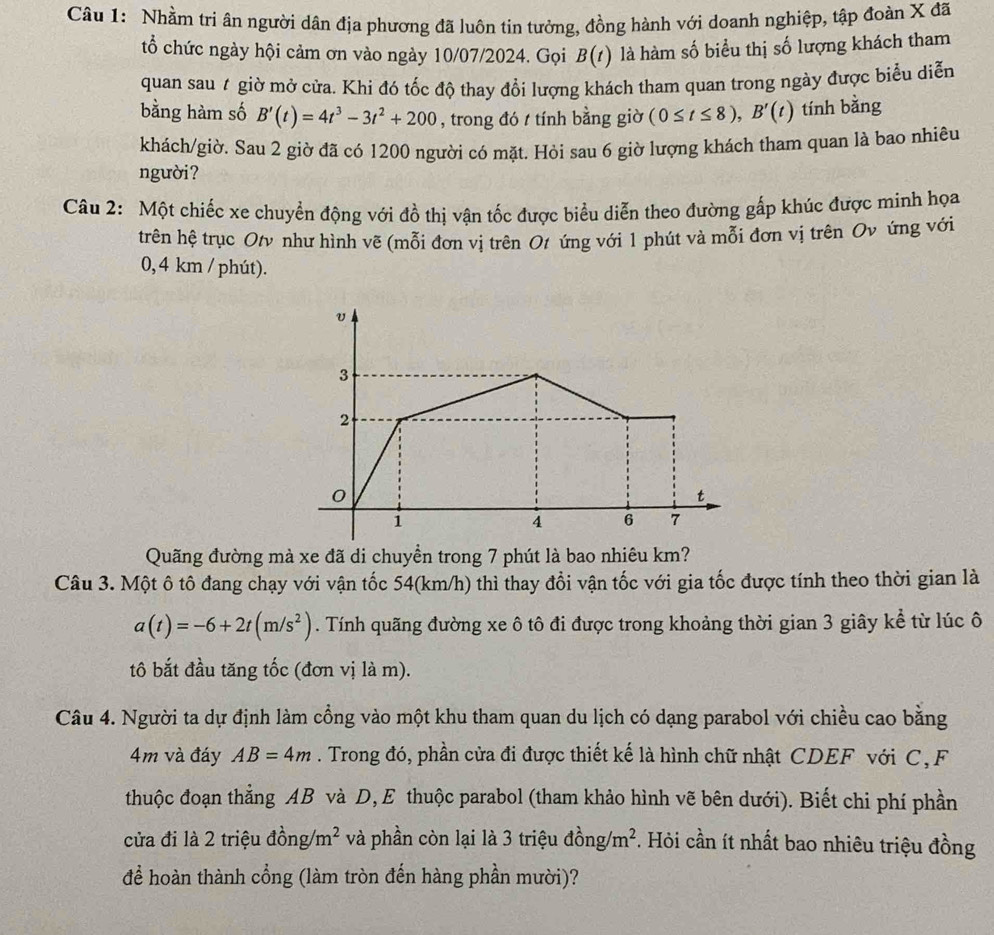 Nhầm tri ân người dân địa phương đã luôn tin tưởng, đồng hành với doanh nghiệp, tập đoàn X đã
tổ chức ngày hội cảm ơn vào ngày 10/07/2024. Gọi B(t) là hàm số biểu thị số lượng khách tham
quan sau t giờ mở cửa. Khi đó tốc độ thay đổi lượng khách tham quan trong ngày được biểu diễn
bằng hàm số B'(t)=4t^3-3t^2+200 , trong đó / tính bằng giờ (0≤ t≤ 8),B'(t) tính bằng
khách/giờ. Sau 2 giờ đã có 1200 người có mặt. Hỏi sau 6 giờ lượng khách tham quan là bao nhiêu
người?
Câu 2: Một chiếc xe chuyển động với đồ thị vận tốc được biểu diễn theo đường gấp khúc được minh họa
trên hệ trục Otν như hình vẽ (mỗi đơn vị trên Ot ứng với 1 phút và mỗi đơn vị trên Ov ứng với
0, 4 km / phút).
Quãng đường mà xe đã di chuyền trong 7 phút là bao nhiêu km?
Câu 3. Một ô tô đang chạy với vận tốc 54(km/h) thì thay đổi vận tốc với gia tốc được tính theo thời gian là
a(t)=-6+2t(m/s^2). Tính quãng đường xe ô tô đi được trong khoảng thời gian 3 giây kể từ lúc ô
tô bắt đầu tăng tốc (đơn vị là m).
Câu 4. Người ta dự định làm cồng vào một khu tham quan du lịch có dạng parabol với chiều cao bằng
4m và đáy AB=4m. Trong đó, phần cửa đi được thiết kế là hình chữ nhật CDEF với C, F
thuộc đoạn thẳng AB và D, E thuộc parabol (tham khảo hình vẽ bên dưới). Biết chi phí phần
cửa đi là 2 triệu đồng/ m^2 và phần còn lại là 3 triệu dong/m^2 *. Hỏi cần ít nhất bao nhiêu triệu đồng
để hoàn thành cổng (làm tròn đến hàng phần mười)?