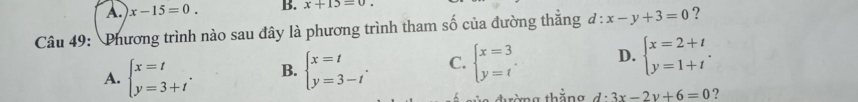 A. x-15=0. 
B. x+15=0. 
Câu 49: Phương trình nào sau đây là phương trình tham số của đường thẳng đ: x-y+3=0 ?
A. beginarrayl x=t y=3+tendarray..
B. beginarrayl x=t y=3-tendarray..
C. beginarrayl x=3 y=tendarray.
D. beginarrayl x=2+t y=1+tendarray.. 
đờng thắng d:3x-2y+6=0 ?