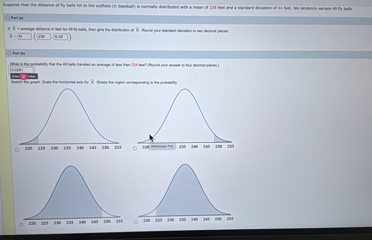 Suppose that the distance of fly balls hit to the outfield (in baseball) is normally distributed with a mean of 236 feet and a standard deviation of 44 feet. We randomly sample 49 fly balls. 
□ Part (a) 
If overline x= average distance in feet for 49 fly balls, then give the distribution of . Round your standard deviation to two decimal places.
overline x-| N 236 6.29
Part (b) 
What is the probability that the 49 balls traveled an average of less than 224 feet? (Round your answer to four decimal places.)
0.0281
Ente 
Sketch the graph. Scale the horizontal axis for X. Shade the region corresponding to the probability