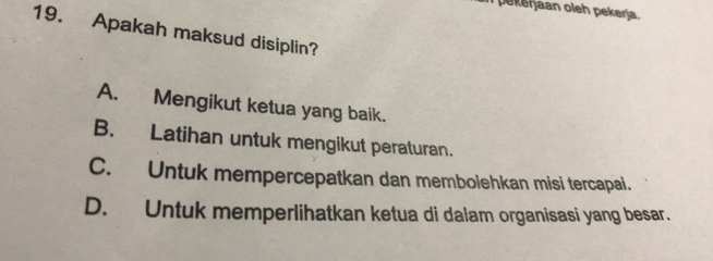 pekerjaan oleh pekerja.
19. Apakah maksud disiplin?
A. Mengikut ketua yang baik.
B. Latihan untuk mengikut peraturan.
C. Untuk mempercepatkan dan membolehkan misi tercapai.
D. Untuk memperlihatkan ketua di dalam organisasi yang besar.