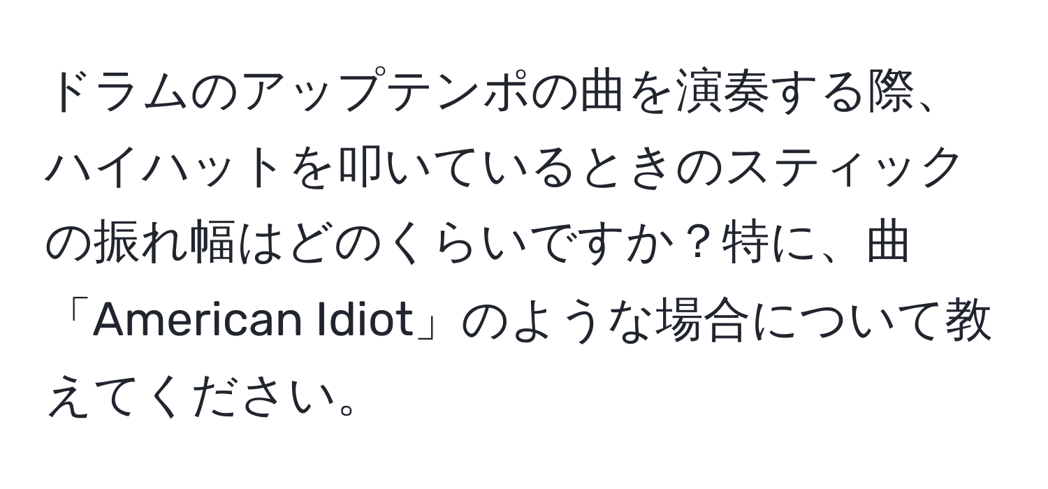 ドラムのアップテンポの曲を演奏する際、ハイハットを叩いているときのスティックの振れ幅はどのくらいですか？特に、曲「American Idiot」のような場合について教えてください。