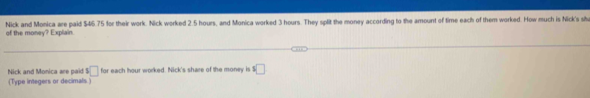 Nick and Monica are paid $46.75 for their work. Nick worked 2.5 hours, and Monica worked 3 hours. They split the money according to the amount of time each of them worked. How much is Nick's sh 
of the money? Explain. 
Nick and Monica are paid □ for each hour worked. Nick's share of the money is $□
(Type integers or decimals.)