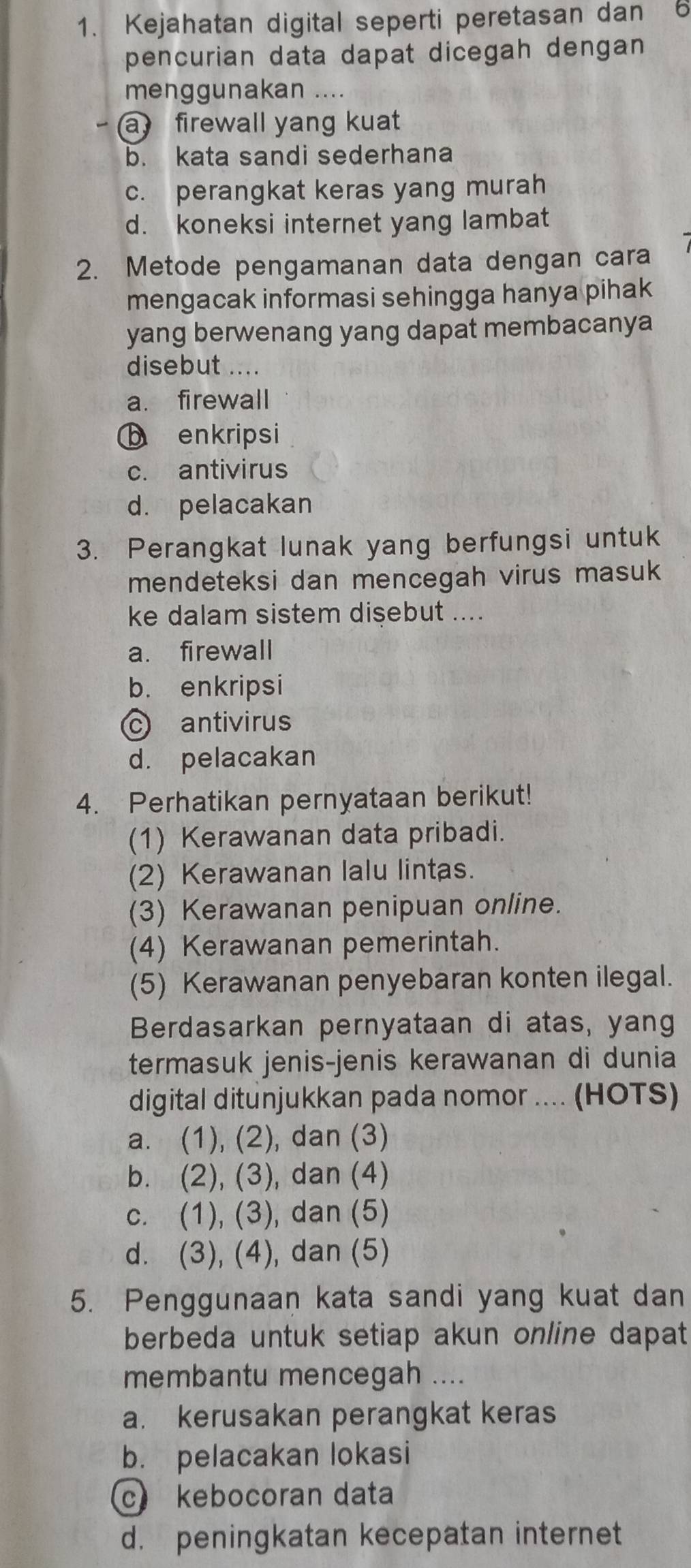 Kejahatan digital seperti peretasan dan 6
pencurian data dapat dicegah dengan
menggunakan ....
a firewall yang kuat
b. kata sandi sederhana
c. perangkat keras yang murah
d. koneksi internet yang lambat
2. Metode pengamanan data dengan cara
mengacak informasi sehingga hanya pihak
yang berwenang yang dapat membacanya
disebut ....
a. firewall
b enkripsi
c. antivirus
d. pelacakan
3. Perangkat lunak yang berfungsi untuk
mendeteksi dan mencegah virus masuk 
ke dalam sistem disebut ....
a. firewall
b. enkripsi
c antivirus
d. pelacakan
4. Perhatikan pernyataan berikut!
(1) Kerawanan data pribadi.
(2) Kerawanan lalu lintas.
(3) Kerawanan penipuan online.
(4) Kerawanan pemerintah.
(5) Kerawanan penyebaran konten ilegal.
Berdasarkan pernyataan di atas, yang
termasuk jenis-jenis kerawanan di dunia
digital ditunjukkan pada nomor .... (HOTS)
a. (1), (2), dan (3)
b. (2), (3), dan (4)
c. (1), (3), dan (5)
d. (3), (4), dan (5)
5. Penggunaan kata sandi yang kuat dan
berbeda untuk setiap akun online dapat
membantu mencegah ....
a. kerusakan perangkat keras
b. pelacakan lokasi
c kebocoran data
d. peningkatan kecepatan internet