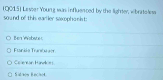 (Q015) Lester Young was influenced by the lighter, vibratoless
sound of this earlier saxophonist:
Ben Webster.
Frankie Trumbauer.
Coleman Hawkins.
Sidney Bechet.