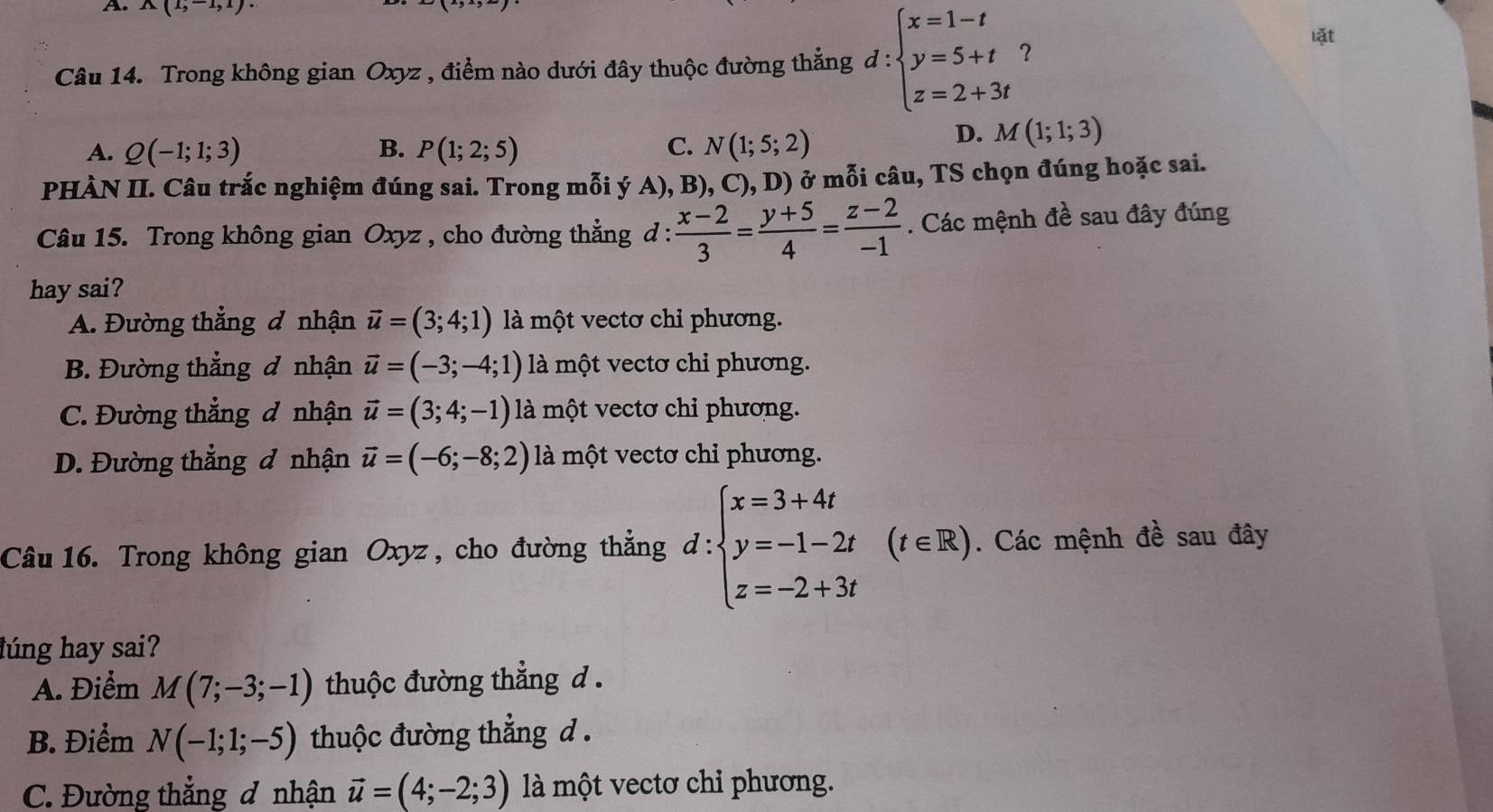 A(1,-1,1)·
Câu 14. Trong không gian Oxyz , điểm nào dưới đây thuộc đường thắng d : beginarrayl x=1-t y=5+t z=2+3tendarray. ? lặt
A. Q(-1;1;3) B. P(1;2;5) C. N(1;5;2)
D. M(1;1;3)
PHÀN II. Câu trắc nghiệm đúng sai. Trong mỗi ý A), B), C),D) ở mỗi câu, TS chọn đúng hoặc sai.
Câu 15. Trong không gian Oxyz , cho đường thẳng d :  (x-2)/3 = (y+5)/4 = (z-2)/-1 . Các mệnh đề sau đây đúng
hay sai?
A. Đường thẳng đ nhận vector u=(3;4;1) là một vectơ chỉ phương.
B. Đường thẳng đ nhận vector u=(-3;-4;1) là một vectơ chỉ phương.
C. Đường thẳng đ nhận vector u=(3;4;-1) là một vectơ chỉ phương.
D. Đường thẳng đ nhận vector u=(-6;-8;2) là một vectơ chỉ phương.
Câu 16. Trong không gian Oxyz , cho đường thẳng d:beginarrayl x=3+4t y=-1-2t z=-2+3tendarray. (t∈ R).. Các mệnh đề sau đây
lúng hay sai?
A. Điểm M(7;-3;-1) thuộc đường thẳng d .
B. Điểm N(-1;1;-5) thuộc đường thẳng d.
C. Đường thẳng đ nhận vector u=(4;-2;3) là một vectơ chi phương.