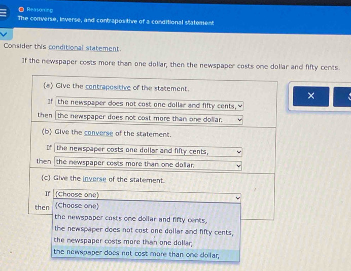 Reasoning 
The converse, inverse, and contrapositive of a conditional statement 
Consider this conditional statement. 
If the newspaper costs more than one dollar, then the newspaper costs one dollar and fifty cents. 
×