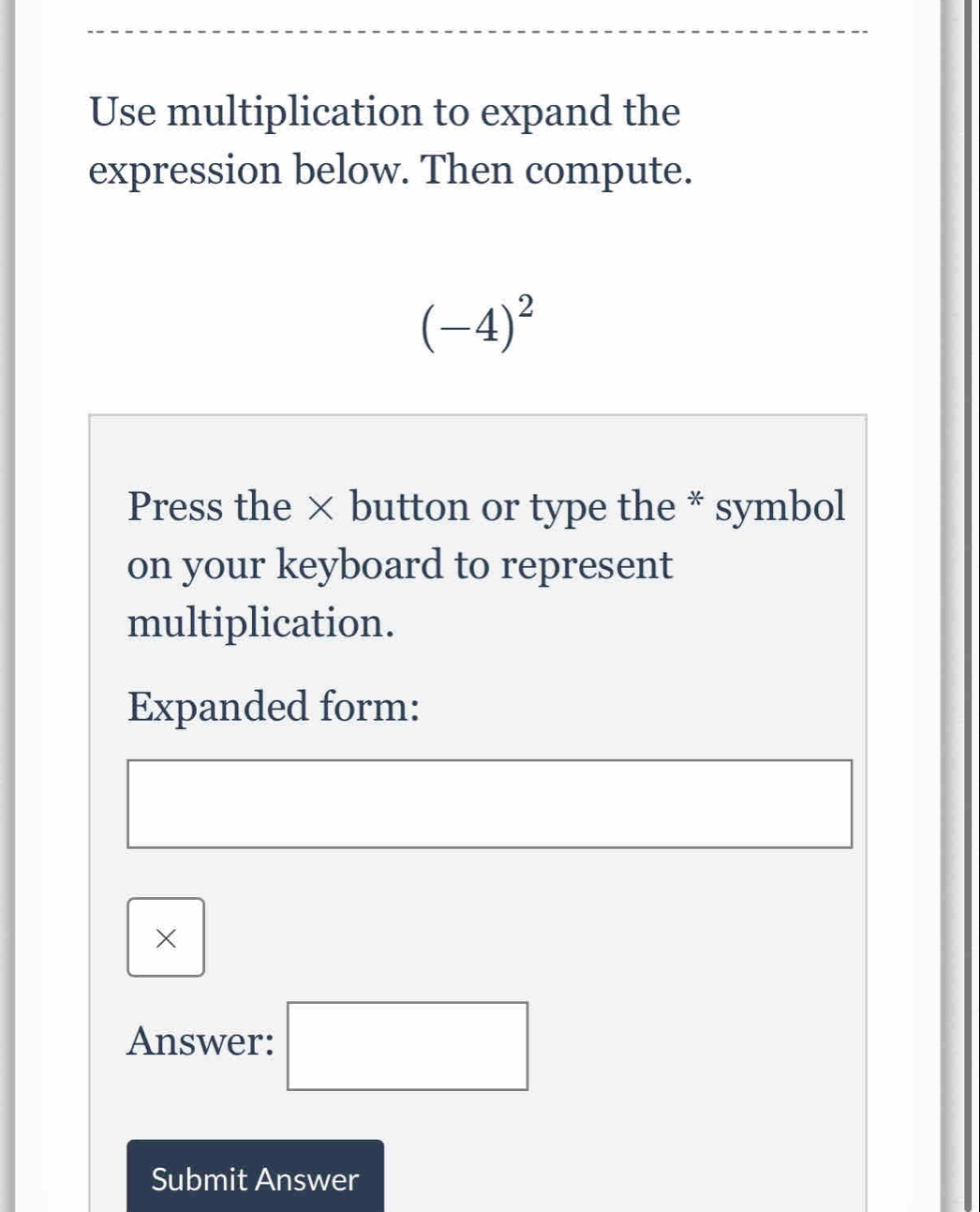 Use multiplication to expand the 
expression below. Then compute.
(-4)^2
Press the × button or type the * symbol 
on your keyboard to represent 
multiplication. 
Expanded form: 
× 
Answer: □ 
Submit Answer