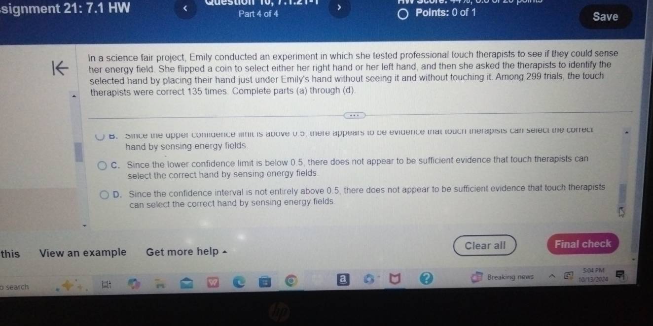 >
signment 21:7.1 HW Part 4 of 4 Points: 0 of 1 Save
In a science fair project, Emily conducted an experiment in which she tested professional touch therapists to see if they could sense
her energy field. She flipped a coin to select either her right hand or her left hand, and then she asked the therapists to identify the
selected hand by placing their hand just under Emily's hand without seeing it and without touching it. Among 299 trials, the touch
therapists were correct 135 times. Complete parts (a) through (d).
B. Since the upper comidence limit is above 0.5, there appears to be evidence that touch therapists can select the correct
hand by sensing energy fields.
C. Since the lower confidence limit is below 0.5, there does not appear to be sufficient evidence that touch therapists can
select the correct hand by sensing energy fields
D. Since the confidence interval is not entirely above 0.5, there does not appear to be sufficient evidence that touch therapists
can select the correct hand by sensing energy fields.
Clear all
this View an example Get more help Final check
5:04 PM
search Breaking news 10/13/2024