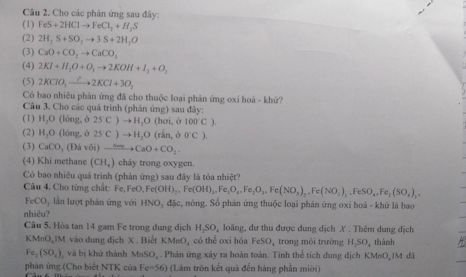 Cho các phản ứng sau đây:
(1) FeS+2HClto FeCl_2+H_2S
(2) 2H_2S+SO_2to 3S+2H_2O
(3) CaO+CO_2to CaCO_3
(4) 2KI+H_2O+O_3to 2KOH+I_2+O_2
(5) 2KClO_3xrightarrow P2KCl+3O_2
Có bao nhiêu phản ứng đã cho thuộc loại phản ứng oxi hoá - khử?
Câu 3. Cho các quá trình (phản ứng) sau đây:
(1) H_2O (lỏng, ở 2SC)to H_2O (hơi, ở 100°C).
(2) H_2O (lỏng, ở 2S^-C)to H_2O (rắn, ở 0°C).
(3) CaCO (Đá vôi) xrightarrow NumgCaO+CO_2.
(4) Khí methane (CH_4) cháy trong oxygen.
Có bao nhiêu quá trình (phản ứng) sau đây là tỏa nhiệt?
Câu 4. Cho từng chất: Fe, FeO, Fe(OH)_2,Fe(OH)_3,Fe_3O_4,Fe_2O_3,Fe(NO_3)_2,Fe(NO_3)_3,FeSO_4,Fe_2(SO_4)_3,
FeCO_3 lần lượt phản ứng với HNO, đặc, nóng. Số phản ứng thuộc loại phản ứng oxi hoá - khử là bao
nhiêu?
Câu 5. Hòa tan 14 gam Fe trong dung dịch H_2SO_4 loãng, dư thu được dung dịch X . Thêm dung dịch
KMnO_41M vào dung dịch X. Biết KMnO_4 có thể oxi hóa FeSO_4 trong môi trường H_2SO_4 thành
Fe_2(SO_4) và bị khử thành MnSO_4. Phản ứng xảy ra hoàn toàn. Tính thể tích dung dịch KMnO_41M dã
phản ứng (Cho biết NTK của Fe=56) (Làm tròn kết quả đến hàng phần miời)