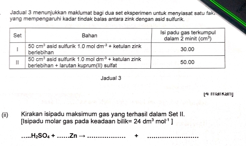 Jadual 3 menunjukkan maklumat bagi dua set eksperimen untuk menyiasat satu fak.
yang mempengaruhi kadar tindak balas antara zink dengan asid sulfurik.
Jadual 3
[4 markan]
(ii) Kirakan isipadu maksimum gas yang terhasil dalam Set II.
[Isipadu molar gas pada keadaan bilik =24dm^3mol^(-1)]
_.....H_2SO_4+......Znto
+
_