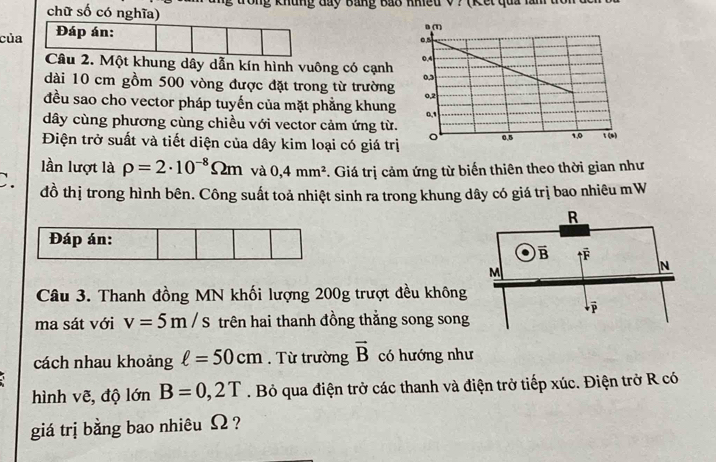 chữ số có nghĩa) g khung đay Bảng Bao Khiều V? (Kết qua lăn
của  Đáp án:
Câu 2. Một khung dây dẫn kín hình vuông có cạnh 
dài 10 cm gồm 500 vòng được đặt trong từ trường 
đều sao cho vector pháp tuyến của mặt phẳng khung
dây cùng phương cùng chiều với vector cảm ứng từ.
Điện trở suất và tiết diện của dây kim loại có giá trị
lần lượt là rho =2· 10^(-8)Omega m và 0,4mm^2 Giá trị cảm ứng từ biến thiên theo thời gian như
C. đồ thị trong hình bên. Công suất toả nhiệt sinh ra trong khung dây có giá trị bao nhiêu mW
Câu 3. Thanh đồng MN khối lượng 200g trượt đều không
ma sát với v=5m/s trên hai thanh đồng thắng song song
cách nhau khoảng ell =50cm.  Từ trường vector B có hướng như
hình vẽ, độ lớn B=0,2T. Bỏ qua điện trở các thanh và điện trở tiếp xúc. Điện trở R có
giá trị bằng bao nhiêu Ω ?