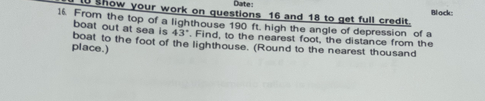 Date: 
Block: 
1 show your work on questions 16 and 18 to get full credit. 
16. From the top of a lighthouse 190 ft. high the angle of depression of a 
boat out at sea is 43°. Find, to the nearest foot, the distance from the 
boat to the foot of the lighthouse. (Round to the nearest thousand 
place.)