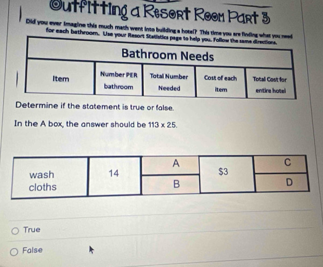 Outfitting a Resort Room Part 3
Did you ever imagine this much math went into building a hotel? This time yo
for each bathroom
Determine if the statement is true or false.
In the A box, the answer should be 113* 25.
True
False