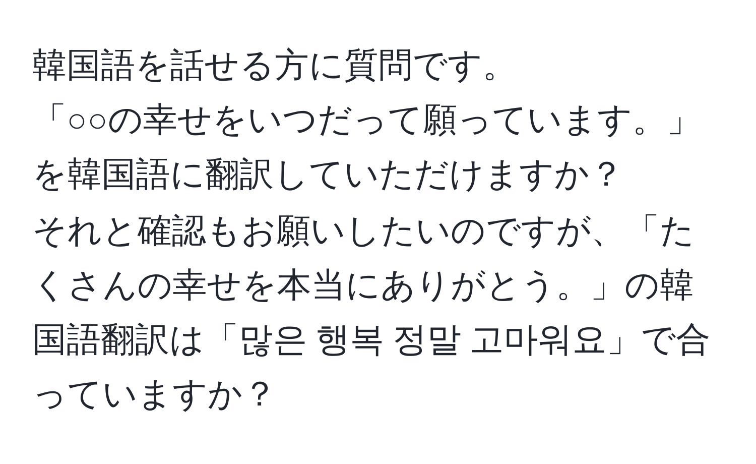 韓国語を話せる方に質問です。  
「○○の幸せをいつだって願っています。」を韓国語に翻訳していただけますか？  
それと確認もお願いしたいのですが、「たくさんの幸せを本当にありがとう。」の韓国語翻訳は「많은 행복 정말 고마워요」で合っていますか？