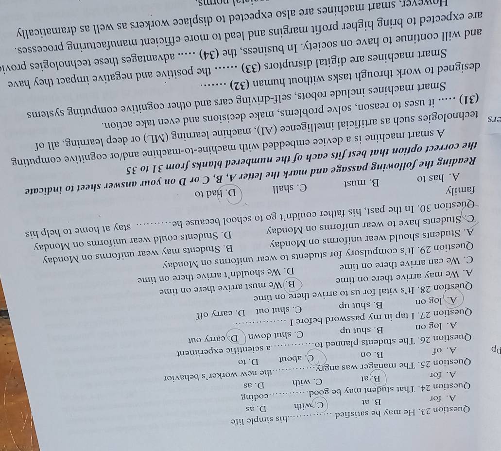 He may be satisfied _his simple life
A. for B. at C. with D. as
Question 24. That student may be good _coding
A. for B. at C. with D. as
Question 25. The manager was angry _the new worker’s behavior
pp A. of B. on C. about D. to
Question 26. The students planned to a scientific experiment
A. log on B. shut up C. shut down D. carry out
Question 27. I tap in my password before I_
A. log on B. shut up C. shut out D. carry off
Question 28. It’s vital for us to arrive there on time
A. We may arrive there on time B. We must arrive there on time
C. We can arrive there on time D. We shouldn’t arrive there on time
Question 29. It’s compulsory for students to wear uniforms on Monday
A. Students should wear uniforms on Monday B. Students may wear uniforms on Monday
C. Students have to wear uniforms on Monday D. Students could wear uniforms on Monday
Question 30. In the past, his father couldn’t go to school because he. …. stay at home to help his
family C. shall D. had to
A. has to B. must
Reading the following passage and mark the letter A, B, C or D on your answer sheet to indicate
the correct option that best fits each of the numbered blanks from 31 to 35
A smart machine is a device embedded with machine-to-machine and/or cognitive computing
ers
technologies such as artificial intelligence (AI), machine learning (ML) or deep learning, all of
(31) ..... it uses to reason, solve problems, make decisions and even take action.
Smart machines include robots, self-driving cars and other cognitive computing systems
designed to work through tasks without human (32) …….
Smart machines are digital disruptors (33) ..... the positive and negative impact they have
and will continue to have on society. In business, the (34) ..... advantages these technologies provi
are expected to bring higher profit margins and lead to more efficient manufacturing processes.
However, smart machines are also expected to displace workers as well as dramatically
tal norms .