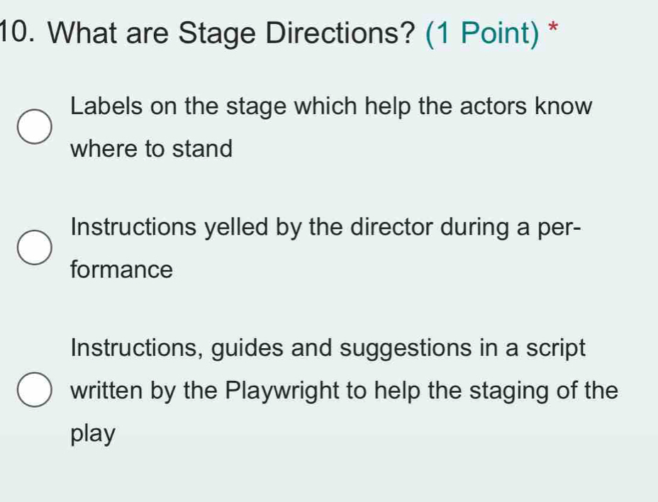 What are Stage Directions? (1 Point) *
Labels on the stage which help the actors know
where to stand
Instructions yelled by the director during a per-
formance
Instructions, guides and suggestions in a script
written by the Playwright to help the staging of the
play