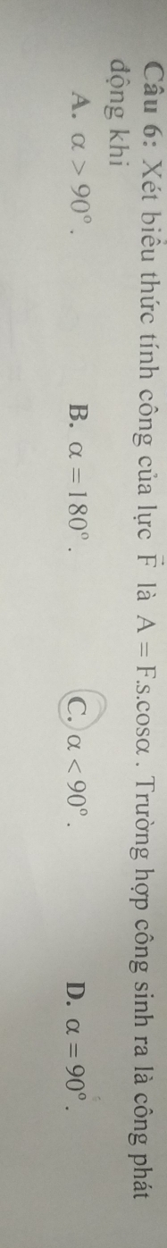 Xét biểu thức tính công của lực F là A=F.s.cos alpha. Trường hợp công sinh ra là công phát
động khi
A. alpha >90°. B. alpha =180°. C. alpha <90°. D. alpha =90°.