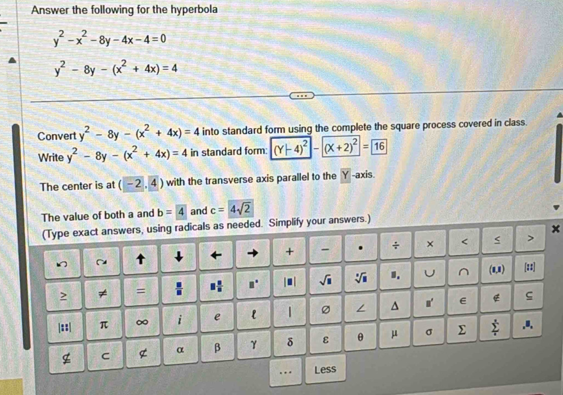 Answer the following for the hyperbola
y^2-x^2-8y-4x-4=0
y^2-8y-(x^2+4x)=4
Convert y^2-8y-(x^2+4x)=4 into standard form using the complete the square process covered in class. 
Write y^2-8y-(x^2+4x)=4 in standard form: (Y-4)^2-(X+2)^2=boxed 16
The center is at (-2,4) with the transverse axis parallel to the Y axis. 
The value of both a and b=4 and c=4sqrt(2)
(Type exact answers, using radicals as needed. Simplify your answers.) 
x 
↓ ← 
+ - . ÷ × < < > 
> ≠ =  □ /□   □  □ /□   □^(□) sqrt(□ ) sqrt[□](□ ) 1. U^((1,1) 
[::] 
|::| π ∞ i e l | Ø / ^ n' E 
g ς 
α β γ δ ε θ μ σ ∑ sumlimits ^circ).I, 
g C 
…. Less