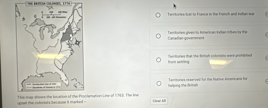 THE BRITISH COLONIES, 1776
Territories lost to France in the French and Indian war
Territories given to American Indian tribes by the 
Canadian government
Territories that the British colonists were prohibited C 
from settling
Territories reserved for the Native Americans for
helping the British
amation Line of 1763. The line
upset the colonists because it marked --