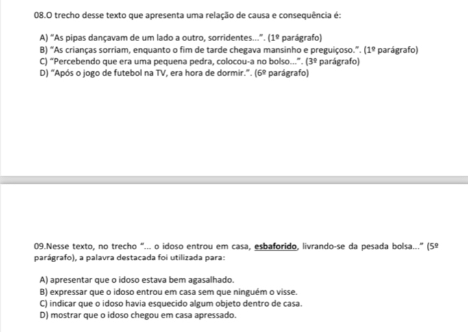 trecho desse texto que apresenta uma relação de causa e consequência é:
A) “As pipas dançavam de um lado a outro, sorridentes..”. (1^(_ circ) parágrafo)
B) “As crianças sorriam, enquanto o fim de tarde chegava mansinho e preguiçoso.”. (1^(_ circ) parágrafo)
C) “Percebendo que era uma pequena pedra, colocou-a no bolso...”. (3^(_ circ) parágrafo)
D) “Após o jogo de futebol na TV, era hora de dormir.”. (6^9 parágrafo)
09.Nesse texto, no trecho “... o idoso entrou em casa, esbaforido, livrando-se da pesada bolsa...” (5°
parágrafo), a palavra destacada foi utilizada para:
A) apresentar que o idoso estava bem agasalhado.
B) expressar que o idoso entrou em casa sem que ninguém o visse.
C) indicar que o idoso havia esquecido algum objeto dentro de casa.
D) mostrar que o idoso chegou em casa apressado.