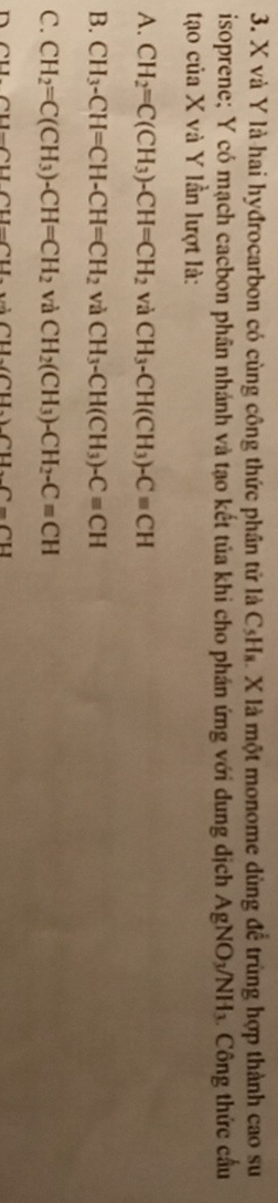 X và Y là hai hyđrocarbon có cùng công thức phần tử là C_t I X là một monome dùng để trùng hợp thành cao su
isoprene; Y có mạch cacbon phân nhánh và tạo kết tủa khi cho phán ứng với dung dịch AgNO_3/NH_3 Công thức cầu
tạao của X và Y lần lượt là:
A. CH_2=C(CH_3)-CH=CH_2 và CH_3-CH(CH_3)-Cequiv CH
B. CH_3-CH=CH-CH=CH_2 và CH_3-CH(CH_3)-Cequiv CH
C. CH_2=C(CH_3)-CH=CH_2 và CH_2(CH_3)-CH_2-Cequiv CH
n CU∩ CUI⊥ CU 1,AlLCD.CDCD.C=CU