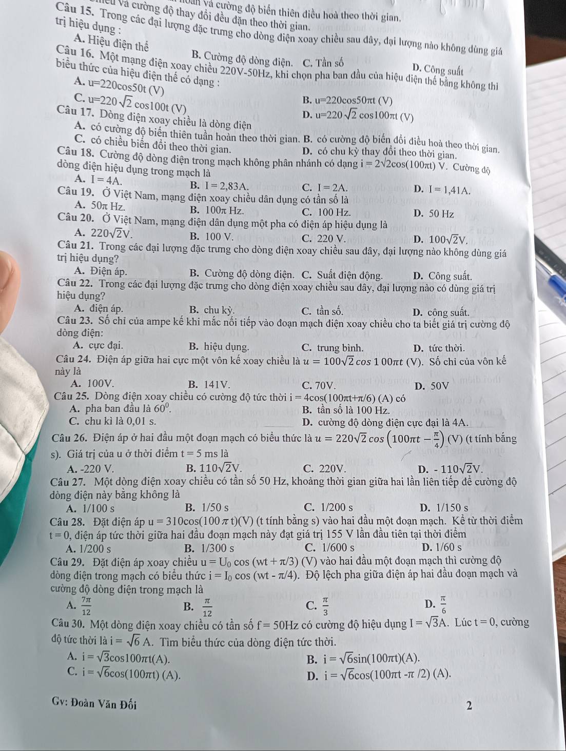 Uan và cường độ biển thiên điều hoà theo thời gian,
Và và cường độ thay đổi đều đặn theo thời gian.
trị hiệu dụng :
Câu 15. Trong các đại lượng đặc trưng cho dòng điện xoay chiều sau đây, đại lượng nào không dùng giá
A. Hiệu điện thể
B. Cường độ dòng điện. C. Tần số D. Công suất
Câu 16. Một mạng điện xoay chiều 220V-50Hz, khi chọn pha ban đầu của hiệu điện thể bằng không thì
biểu thức của hiệu điện thế có dạng :
A.
C. u=220cos 50t(V)
u=220sqrt(2)cos 100t(V)
B. u=220c os50πt (V)
D. u=220sqrt(2) cos100πt (V)
Câu 17. Dòng điện xoay chiều là dòng điện
A. có cường độ biển thiên tuần hoàn theo thời gian. B. có cường độ biển đổi điều hoà theo thời gian.
C. có chiều biển đồi theo thời gian. D. có chu kỳ thay đổi theo thời gian.
Câu 18. Cường độ dòng điện trong mạch không phân nhánh có dạng i=2sqrt(2)cos (100π t)V V. Cường độ
dòng điện hiệu dụng trong mạch là D. I=1,41A.
A. I=4A.
B. I=2,83A. C. I=2A.
Câu 19. Ở Việt Nam, mạng điện xoay chiều dân dụng có tần số là
A. 50π Hz.
B. 100π Hz. C. 100 Hz D. 50 Hz
Câu 20. Ở Việt Nam, mạng điện dân dụng một pha có điện áp hiệu dụng là
A. 220sqrt(2)V. B. 100 V. C. 220 V. D. 100sqrt(2)V.
Câu 21. Trong các đại lượng đặc trưng cho dòng điện xoay chiều sau đây, đại lượng nào không dùng giá
trị hiệu dụng?
A. Điện áp. B. Cường độ dòng điện. C. Suất điện động. D. Công suất.
Câu 22. Trong các đại lượng đặc trưng cho dòng điện xoay chiều sau đây, đại lượng nào có dùng giá trị
hiệu dụng?
A. điện áp B. chu kỳ. C. tần số. D. công suất.
Câu 23. Số chỉ của ampe kế khi mắc nổi tiếp vào đoạn mạch điện xoay chiều cho ta biết giá trị cường độ
dòng điện:
A. cực đại. B. hiệu dụng. C. trung bình. D. tức thời.
Câu 24. Điện áp giữa hai cực một vôn kế xoay chiều là u=100sqrt(2) co s100π t (V
này là ). Số chỉ của vôn kế
A. 100V. B. 141V. C. 70V. D. 50V
Câu 25. Dòng điện xoay chiều có cường độ tức thời i=4cos s(100πt+π/6) A ) có
A. pha ban đầu là 60^0. B. tần số là 100 Hz.
C. chu kì là 0,01 s. D. cường độ dòng điện cực đại là 4A.
Câu 26. Điện áp ở hai đầu một đoạn mạch có biểu thức là u=220sqrt(2)cos (100πt - π /4 ) (V) (t tính bắng
s). Giá trị của u ở thời điểm t=5ms là
A. -220 V. B. 110sqrt(2)V. C. 220V. D. -110sqrt(2)V.
Câu 27. Một dòng điện xoay chiều có tần số 50 Hz, khoảng thời gian giữa hai lần liên tiếp để cường độ
dòng điện này băng không là
A. 1/100 s B. 1/50 s C. 1/200 s D. 1/150 s
Câu 28. Đặt điện áp u=310cos (100π t)(V) (t tính bằng s) vào hai đầu một đoạn mạch. Kể từ thời điểm
t=0 0, điện áp tức thời giữa hai đầu đoạn mạch này đạt giá trị 155 V lần đầu tiên tại thời điểm
A. 1/200 s B. 1/300 s C. 1/600 s D. 1/60 s
Câu 29. Đặt điện áp xoay chiều u=U_0cos (wt+π /3) (V) vào hai đầu một đoạn mạch thì cường độ
dòng điện trong mạch có biểu thức i=I_0cos (wt-π /4) Độ lệch pha giữa điện áp hai đầu đoạn mạch và
cường độ dòng điện trong mạch là
A.  7π /12   π /12   π /3   π /6 
B.
C.
D.
Câu 30. Một dòng điện xoay chiều có tần số f=50Hz có cường độ hiệu dụng I=sqrt(3)A. Lúc t=0 , cưòng
độ tức thời là i=sqrt(6)A 1. Tìm biểu thức của dòng điện tức thời.
A. i=sqrt(3)cos 100π t(A). B. i=sqrt(6)sin (100π t)(A).
C. i=sqrt(6)cos (100π t)(A).
D. i=sqrt(6)cos (100π t-π /2)(A).
Gv: Đoàn Văn Đối
2