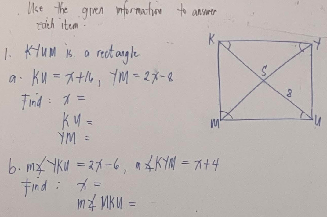 Use the given information to answer 
each item 
1. Kum is a rectangle 
a. KU=x+16, YM=2x-8
find : x=
ky=
ym=
6. m∠ YKU=2x-6, m∠ KYM=x+4
find : x=
m∠ MKU=