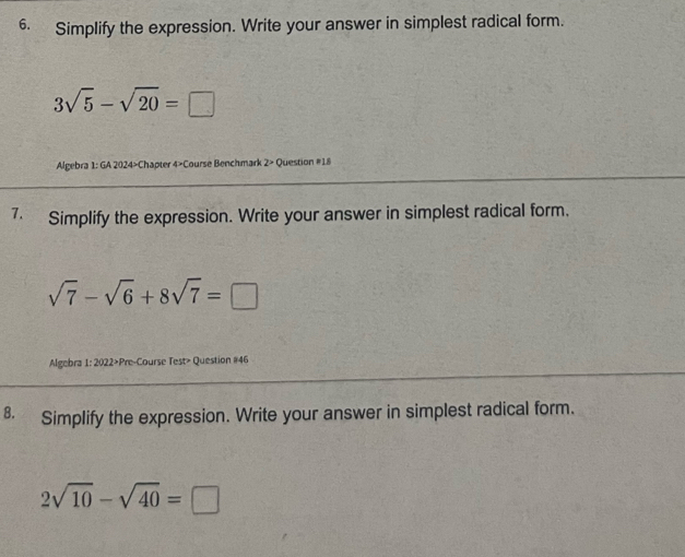 Simplify the expression. Write your answer in simplest radical form.
3sqrt(5)-sqrt(20)=□
Algebra 1: GA 2024>Chapter 4>Course Benchmark 2> Question #18 
7. Simplify the expression. Write your answer in simplest radical form.
sqrt(7)-sqrt(6)+8sqrt(7)=□
Algebra 1: 2022>Pre-Course Test> Question #46 
8. Simplify the expression. Write your answer in simplest radical form.
2sqrt(10)-sqrt(40)=□