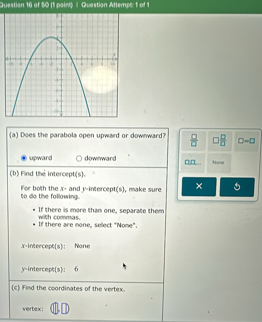 Question Attempt; 1 of 1
(a) Does the parabola open upward or downward?  □ /□   □  □ /□   □ =□
upward downward
, … None
(b) Find the intercept(s).
For both the x - and y-intercept(s), make sure
×
to do the following.
If there is more than one, separate them
with commas.
If there are none, select "None".
x-intercept(s): None
v -intercept(s): 6
(c) Find the coordinates of the vertex.
vertex: