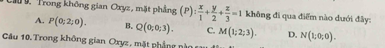 Cầu 9. Trong không gian Oxyz, mặt phẳng (P):  x/1 + y/2 + z/3 =1 không đi qua điểm nào dưới đây:
A. P(0;2;0). B. Q(0;0;3). C. M(1;2;3). D. N(1;0;0). 
Câu 10.Trong không gian Oxyz , mặt phẳng nà