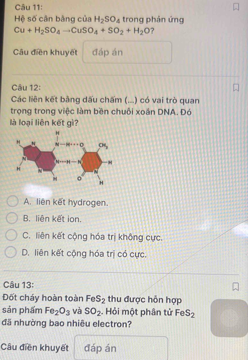 Hệ số cân bằng của H_2SO_4 trong phản ứng
Cu+H_2SO_4to CuSO_4+SO_2+H_2O ?
Câu điền khuyết đáp án
Câu 12:
Các liên kết bằng dấu chấm (...) có vai trò quan
trọng trong việc làm bền chuỗi xoắn DNA. Đó
là loại liên kết gì?
A. liên kết hydrogen.
B. liên kết ion.
C. liên kết cộng hóa trị không cực.
D. liên kết cộng hóa trị có cực.
Câu 13:
Đốt cháy hoàn toàn FeS_2 thu được hỗn hợp
sản phẩm Fe_2O_3 và SO_2. Hỏi một phân tử FeS_2
đã nhường bao nhiêu electron?
Câu điền khuyết đáp án