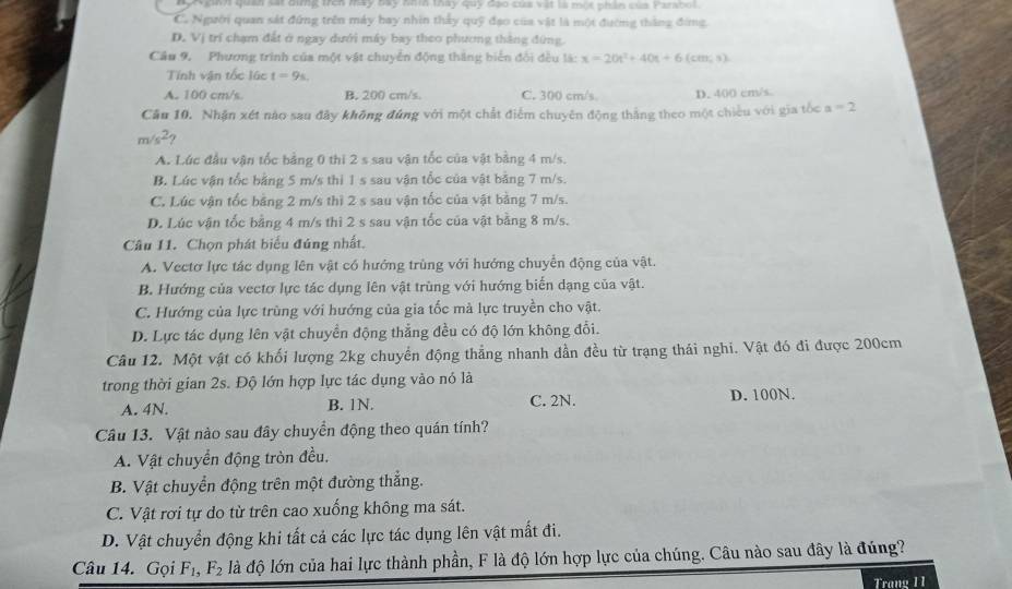 N ginn quân sát bìng trên may bay nhìh thay quỹ đạo của vật là một phân của Parabol.
C. Người quan sát đứng trên máy hay nhìn thấy quỹ đạo của vật là một đường thắng đứng,
D. Vị trí chạm đất ở ngay dưới máy bay theo phương thắng đứng.
Cầu 9, Phương trình của một vật chuyển động thắng biển đổi đều là: x=20t^2+40t+6(cm,s)
Tính vận tốc lúc t=9s.
A. 100 cm/s. B. 200 cm/s. C. 300 cm/s. D. 400 cm/s
Cầu 10. Nhận xét nào sau đây không đứng với một chất điểm chuyên động thắng theo một chiều với gia tốc a=2
m/s^2
A. Lúc đầu vận tốc bằng 0 thi 2 s sau vận tốc của vật bằng 4 m/s.
B. Lúc vận tốc bằng 5 m/s thì 1 s sau vận tốc của vật bằng 7 m/s.
C. Lúc vận tốc bằng 2 m/s thì 2 s sau vận tốc của vật bằng 7 m/s.
D. Lúc vận tốc bằng 4 m/s thì 2 s sau vận tốc của vật bằng 8 m/s.
Câu 11. Chọn phát biểu đúng nhất.
A. Vectơ lực tác dụng lên vật có hướng trùng với hướng chuyển động của vật.
B. Hướng của vectơ lực tác dụng lên vật trùng với hướng biến dạng của vật.
C. Hướng của lực trùng với hướng của gia tốc mà lực truyền cho vật.
D. Lực tác dụng lên vật chuyển động thẳng đều có độ lớn không đổi.
Câu 12. Một vật có khối lượng 2kg chuyển động thẳng nhanh đần đều từ trạng thái nghi. Vật đó đi được 200cm
trong thời gian 2s. Độ lớn hợp lực tác dụng vào nó là
A. 4N. B. 1N. C. 2N. D. 100N.
Câu 13. Vật nào sau đây chuyển động theo quán tính?
A. Vật chuyển động tròn đều.
B. Vật chuyển động trên một đường thắng.
C. Vật rơi tự do từ trên cao xuống không ma sát.
D. Vật chuyển động khi tất cả các lực tác dụng lên vật mất đi.
Câu 14. Gọi F_1,F_2 là độ lớn của hai lực thành phần, F là độ lớn hợp lực của chúng. Câu nào sau đây là đúng?
Trang 11