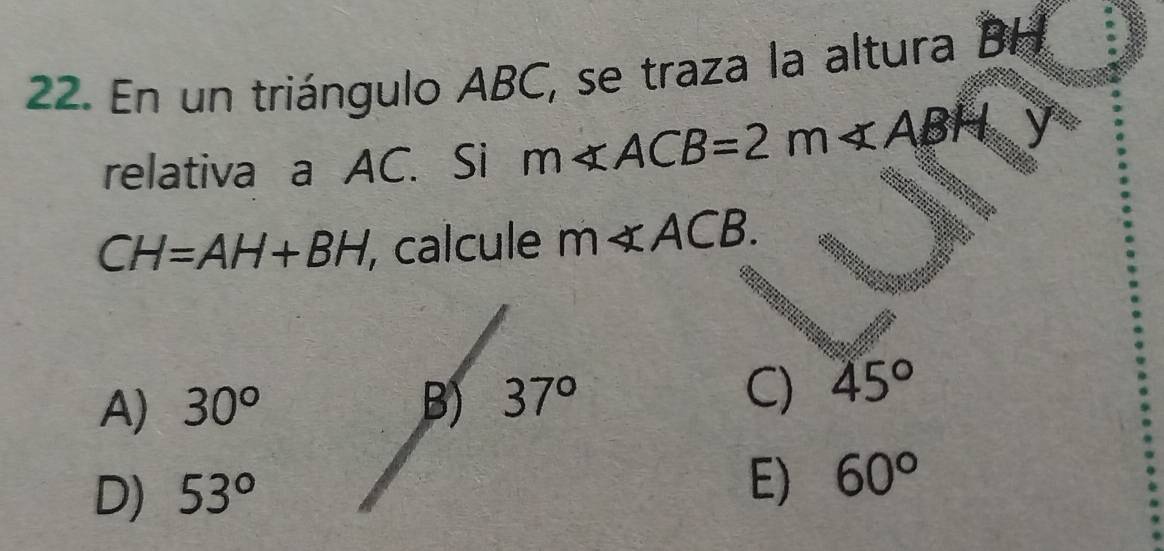 En un triángulo ABC, se traza la altura BH
relativa a AC. Si m∠ ACB=2m∠ ABH
CH=AH+BH , calcule m∠ ACB.
A) 30° B) 37°
C) 45°
D) 53°
E) 60°