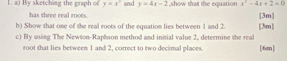 By sketching the graph of y=x^3 and y=4x-2 ,show that the equation x^3-4x+2=0
has three real roots.
[3m]
b) Show that one of the real roots of the equation lies between 1 and 2. [3m]
c) By using The Newton-Raphson method and initial value 2, determine the real
root that lies between 1 and 2, correct to two decimal places. [6m]