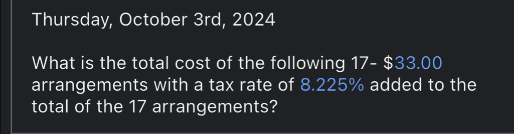 Thursday, October 3rd, 2024 
What is the total cost of the following 1 | 7- $33.00
arrangements with a tax rate of 8.225% added to the 
total of the 17 arrangements?