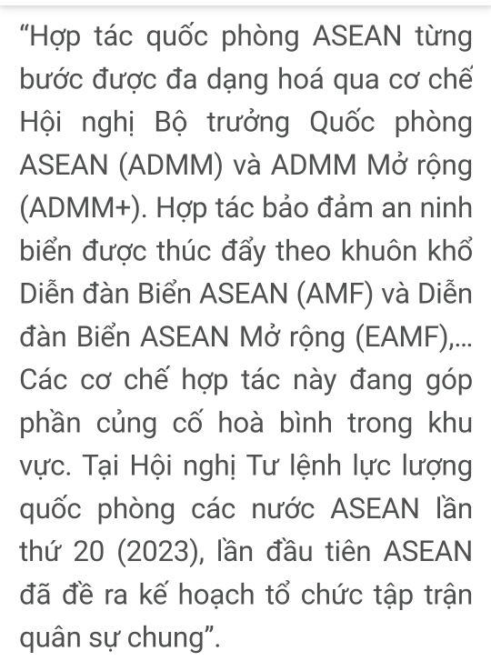 "Hợp tác quốc phòng ASEAN từng 
bước được đa dạng hoá qua cơ chế 
Hội nghị Bộ trưởng Quốc phòng 
ASEAN (ADMM) và ADMM Mở rộng 
(ADMM+). Hợp tác bảo đảm an ninh 
biển được thúc đẩy theo khuôn khổ 
Diễn đàn Biển ASEAN (AMF) và Diễn 
đàn Biển ASEAN Mở rộng (EAMF),... 
Các cơ chế hợp tác này đang góp 
phần củng cố hoà bình trong khu 
vực. Tại Hội nghị Tư lệnh lực lượng 
quốc phòng các nước ASEAN lần 
thứ 20 (2023), lần đầu tiên ASEAN 
đã đề ra kế hoạch tổ chức tập trận 
quân sự chung".