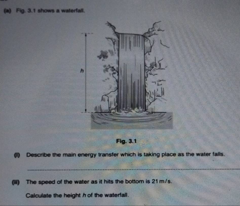 Fig. 3.1 shows a waterfall. 
Fig. 3.1 
(1) Describe the main energy transfer which is taking place as the water falls. 
_ 
(Ii) The speed of the water as it hits the bottom is 21 m/s. 
Calculate the height h of the waterfall.