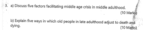 Discuss five factors facilitating middle age crisis in middle adulthood. 
(10 Marks) 
b) Explain five ways in which old people in late adulthood adjust to death and 
dying. (10 Marks)