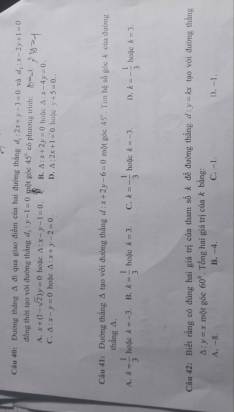 Đường thắng △ di qua giao điểm của hai đường thẳng d_1:2x+y-3=0 và d_2:x-2y+1=0
đồng thời tạo với đường thẳng d_3:y-1=0 một góc 45° có phương trình:
A. x+(1-sqrt(2))y=0 hoặc △ :x-y-1=0. B. △ : x+2y=0 hoặc △ :x-4y=0.
C. △ :x-y=0 hoặc △ :x+y-2=0 D. △ : 2x+1=0 hoặc y+5=0.. 
Câu 41: Đường thắng △ tạo với đường thẳng d : x+2y-6=0 một góc 45°. Tim hệ số góc k của đường
thẳng △.
A. k= 1/3  hoặc k=-3. B. k= 1/3  hoặc k=3. C. k=- 1/3  hoặc k=-3. D. k=- 1/3  hoặc k=3. 
Câu 42: Biết rằng có đúng hai giá trị của tham số k để đường thẳng d: y=kx tạo với đường thẳng
△ :y=x một góc 60°. Tổng hai giá trị của k bằng:
A. -8. B. -4. C. -1. D. -1.