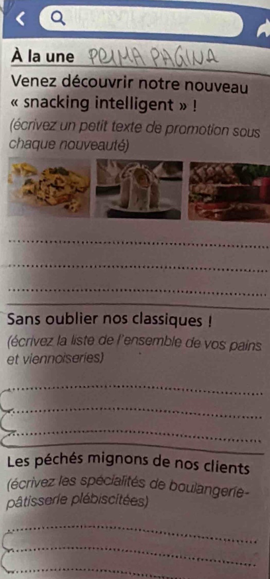 À la une 
Venez découvrir notre nouveau 
« snacking intelligent » ! 
(écrivez un petit texte de promotion sous 
chaque nouveauté) 
_ 
_ 
_ 
_ 
Sans oublier nos classiques ! 
(écrivez la liste de l'ensemble de vos pains 
et viennoiseries) 
_ 
_ 
_ 
Les péchés mignons de nos clients 
(écrivez les spécialités de boulangerie 
pâtisserle plébiscitées) 
_ 
_ 
_