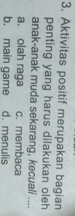 Aktivitas positif merupakan bagian
penting yang harus dilakukan oleh
anak-anak muda sekarang, kecuali ....
a. olah raga c. membaca
b. main game d. menulis